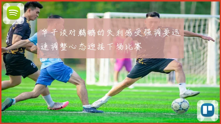 华子谈对鹈鹕的失利感受强调要迅速调整心态迎接下场比赛
