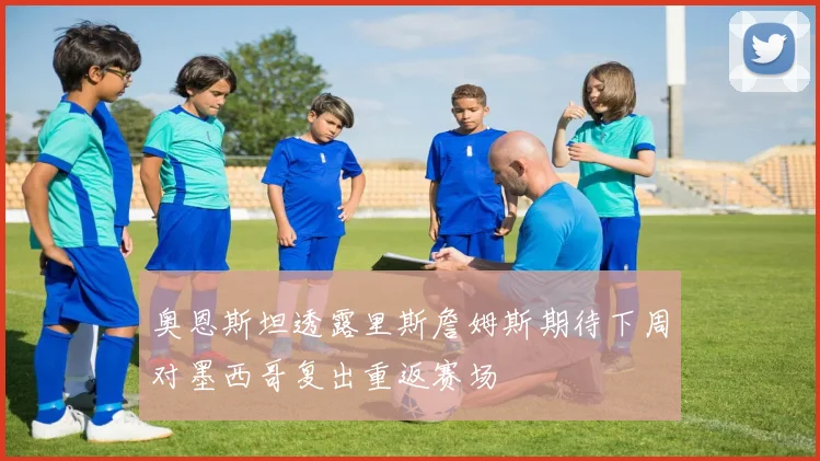 奥恩斯坦透露里斯詹姆斯期待下周对墨西哥复出重返赛场