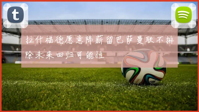 拉什福德愿意降薪留巴萨曼联不排除未来回归可能性