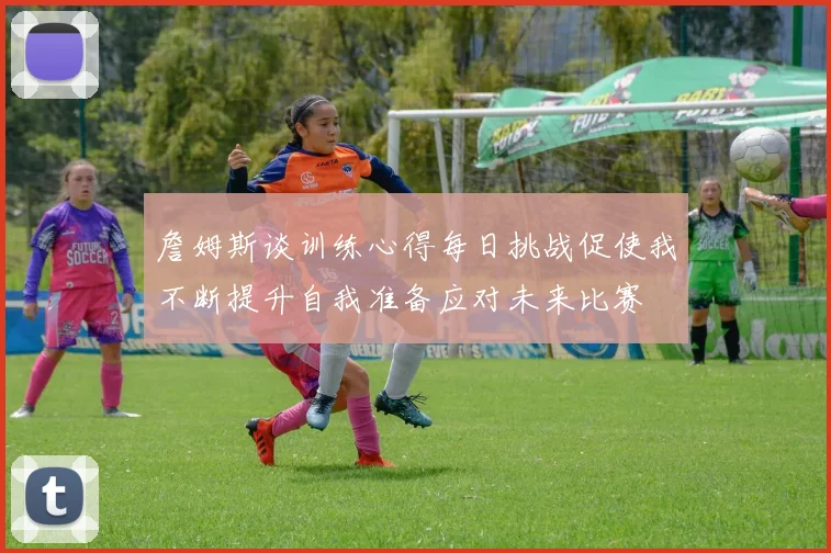 詹姆斯谈训练心得每日挑战促使我不断提升自我准备应对未来比赛
