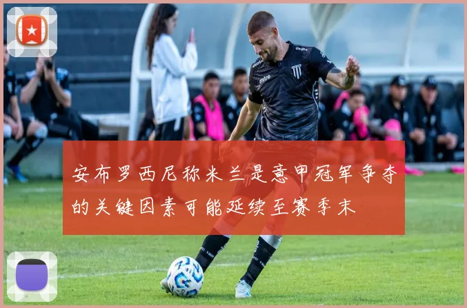 安布罗西尼称米兰是意甲冠军争夺的关键因素可能延续至赛季末