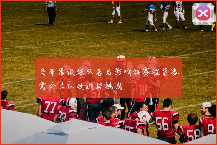乌布雷谈球队落后影响称赛程紧凑需全力以赴迎接挑战