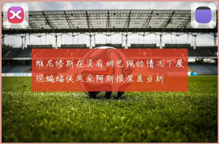 维尼修斯在没有姆巴佩的情况下展现蝙蝠侠风采阿斯报深度分析
