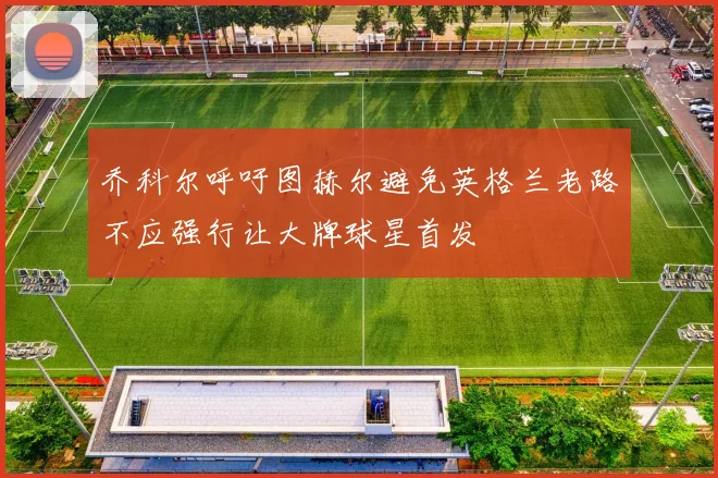 乔科尔呼吁图赫尔避免英格兰老路不应强行让大牌球星首发