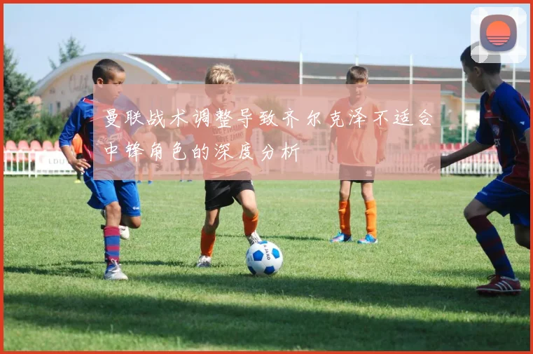 曼联战术调整导致齐尔克泽不适合中锋角色的深度分析