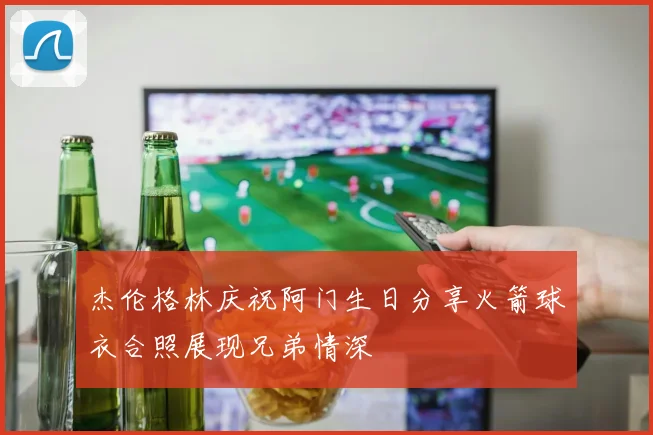 杰伦格林庆祝阿门生日分享火箭球衣合照展现兄弟情深