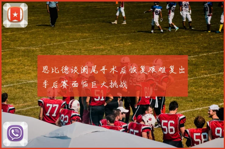 恩比德谈阑尾手术后恢复艰难复出季后赛面临巨大挑战