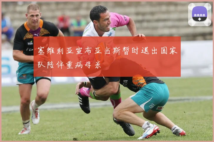 塞维利亚宣布亚当斯暂时退出国家队陪伴重病母亲