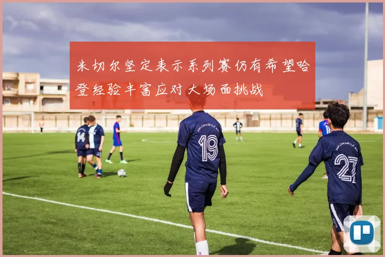 米切尔坚定表示系列赛仍有希望哈登经验丰富应对大场面挑战