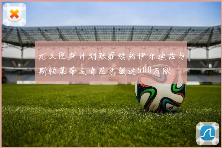 尤文图斯计划涨薪续约伊尔迪兹与斯帕莱蒂麦肯尼总额达600万欧
