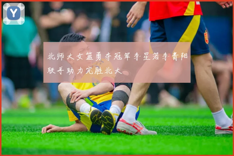 北师大女篮勇夺冠军李星若李青阳联手助力完胜北大