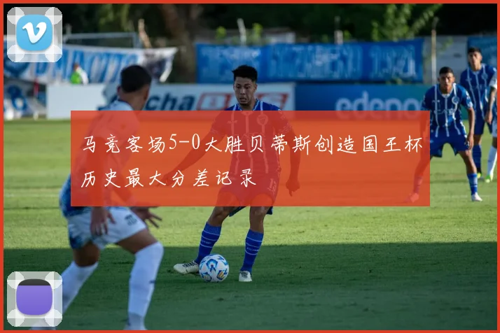 马竞客场5-0大胜贝蒂斯创造国王杯历史最大分差记录