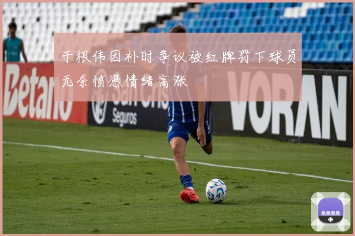 于根伟因补时争议被红牌罚下球员无奈愤懑情绪高涨