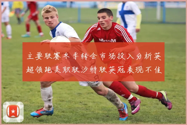 主要联赛冬季转会市场投入分析英超领跑美职联沙特联英冠表现不佳
