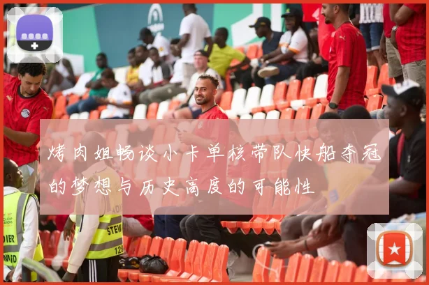 烤肉姐畅谈小卡单核带队快船夺冠的梦想与历史高度的可能性